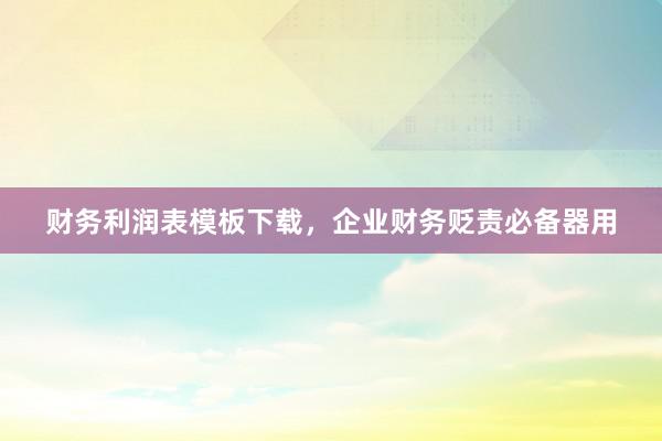 财务利润表模板下载，企业财务贬责必备器用