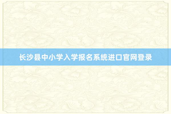 长沙县中小学入学报名系统进口官网登录