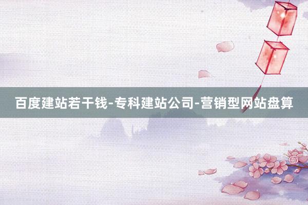 百度建站若干钱-专科建站公司-营销型网站盘算