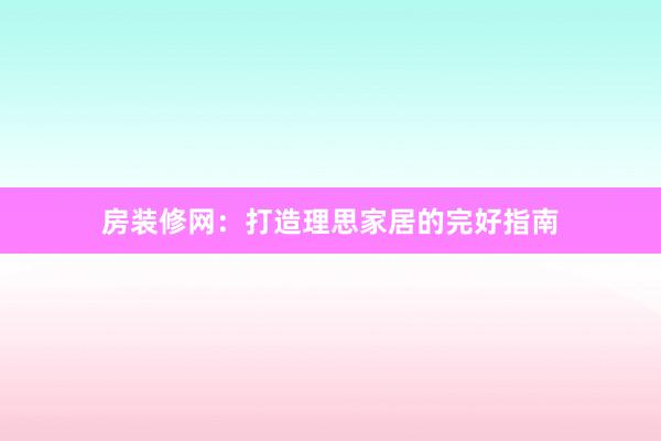 房装修网：打造理思家居的完好指南
