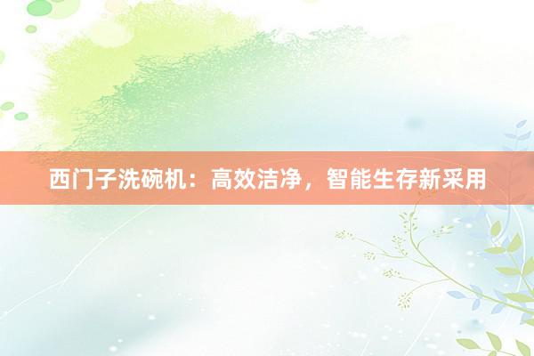 西门子洗碗机：高效洁净，智能生存新采用