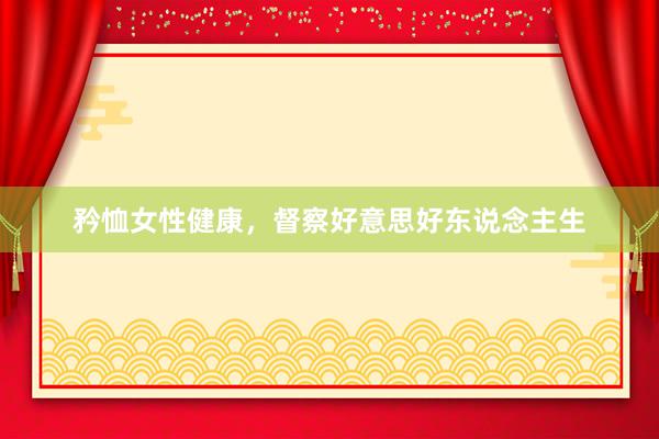 矜恤女性健康，督察好意思好东说念主生
