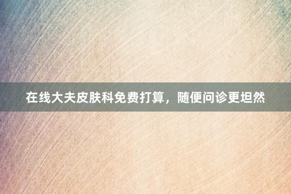 在线大夫皮肤科免费打算，随便问诊更坦然